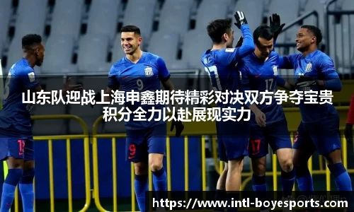 山东队迎战上海申鑫期待精彩对决双方争夺宝贵积分全力以赴展现实力